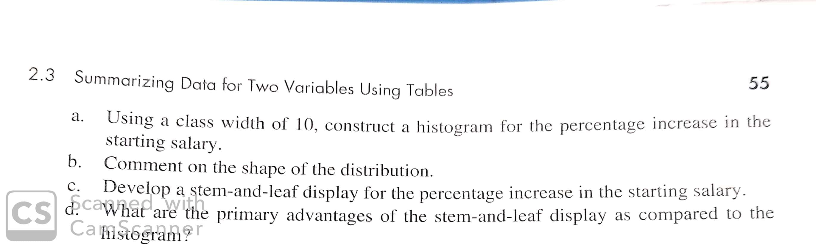 55
2.3
Summarizing Data for Two Variables Using Tables
Using a class width of 10, construct a
histogram for the percentage increase in the
а.
starting salary
b.
Comment on the shape of the distribution
a stem-and-leaf display for the percentage increase in the starting salary.
as compared to the
Develop
с.
Cscanned wthe primary advantages of the stem-and-leaf display
Camstogram
