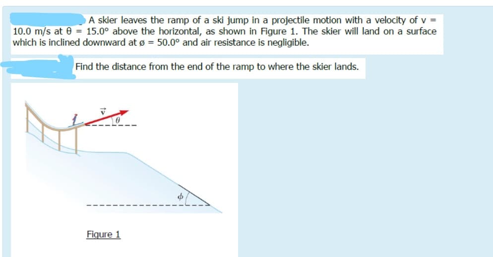 A skier leaves the ramp of a ski jump in a projectile motion with a velocity of v =
10.0 m/s at e = 15.0° above the horizontal, as shown in Figure 1. The skier will land on a surface
which is inclined downward at ø = 50.0° and air resistance is negligible.
Find the distance from the end of the ramp to where the skier lands.
Figure 1
