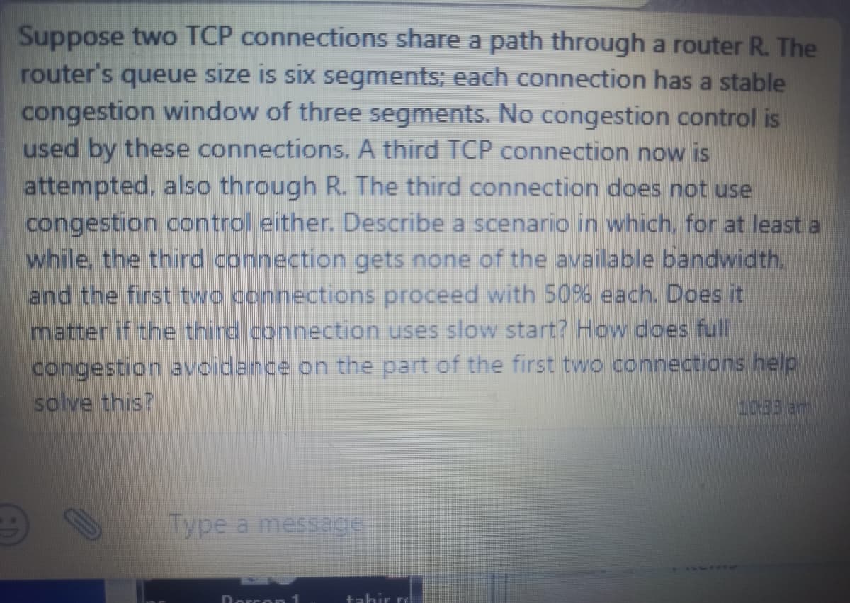 Suppose two TCP connections share a path through a router R. The
router's queue size is six segments; each connection has a stable
congestion window of three segments. No congestion control is
used by these connections. A third TCP connection now is
attempted, also through R. The third connection does not use
congestion control either. Describe a scenario in which, for at least a
while, the third connection gets none of the available bandwidth.
and the first two connections proceed with 50% each. Does it
matter if the third connection uses slow start? How does full
congestion avoidance on the part of the first two connections help
solve this?
10:33 am
Type a message
Dorcon 1
tahir re