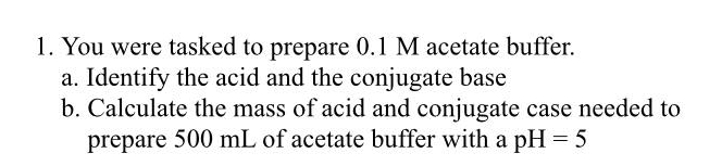 1. You were tasked to prepare 0.1 M acetate buffer.
a. Identify the acid and the conjugate base
b. Calculate the mass of acid and conjugate case needed to
prepare 500 mL of acetate buffer with a pH = 5
