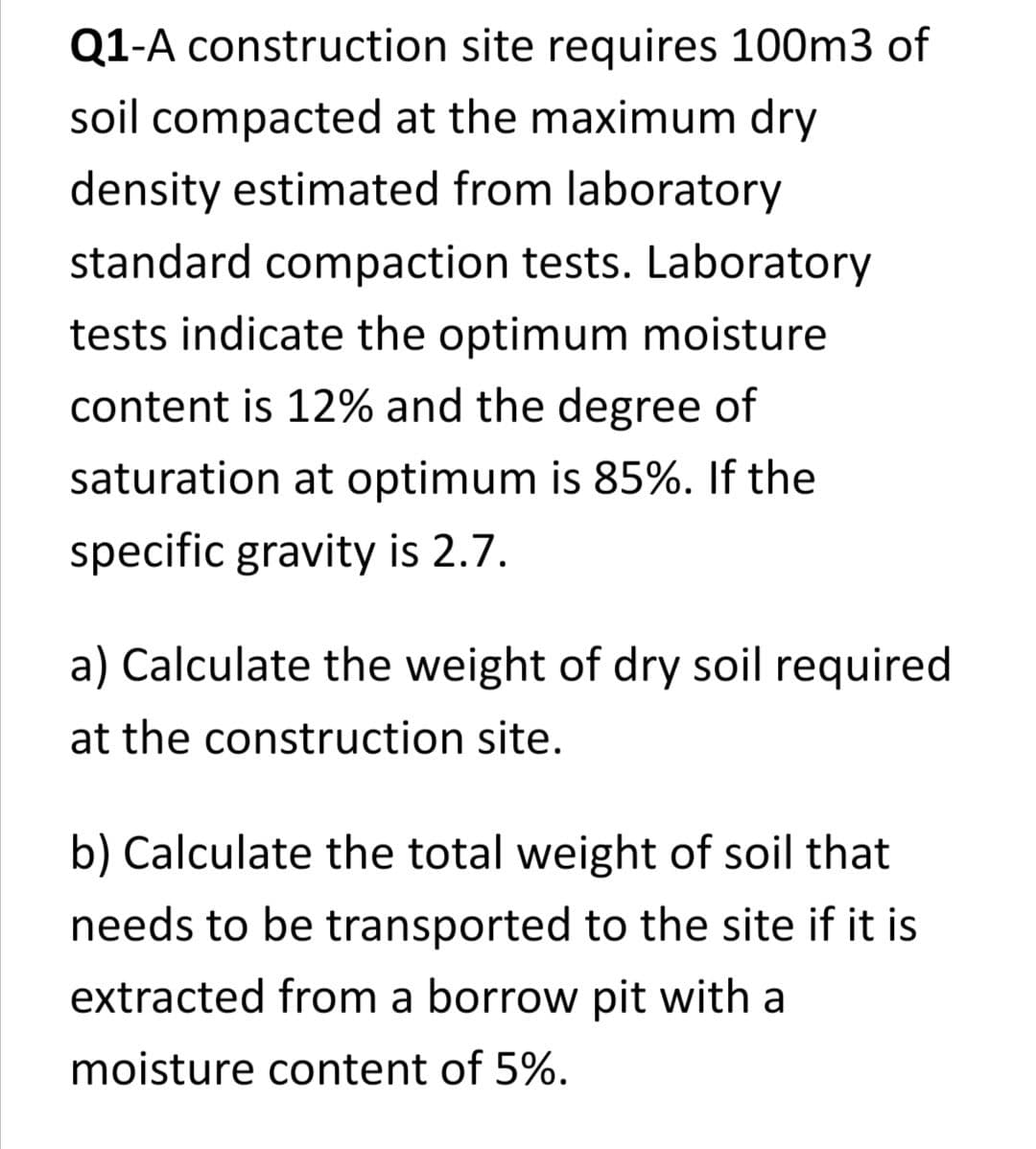 Q1-A construction site requires 100m3 of
soil compacted at the maximum dry
density estimated from laboratory
standard compaction tests. Laboratory
tests indicate the optimum moisture
content is 12% and the degree of
saturation at optimum is 85%. If the
specific gravity is 2.7.
a) Calculate the weight of dry soil required
at the construction site.
b) Calculate the total weight of soil that
needs to be transported to the site if it is
extracted from a borrow pit with a
moisture content of 5%.