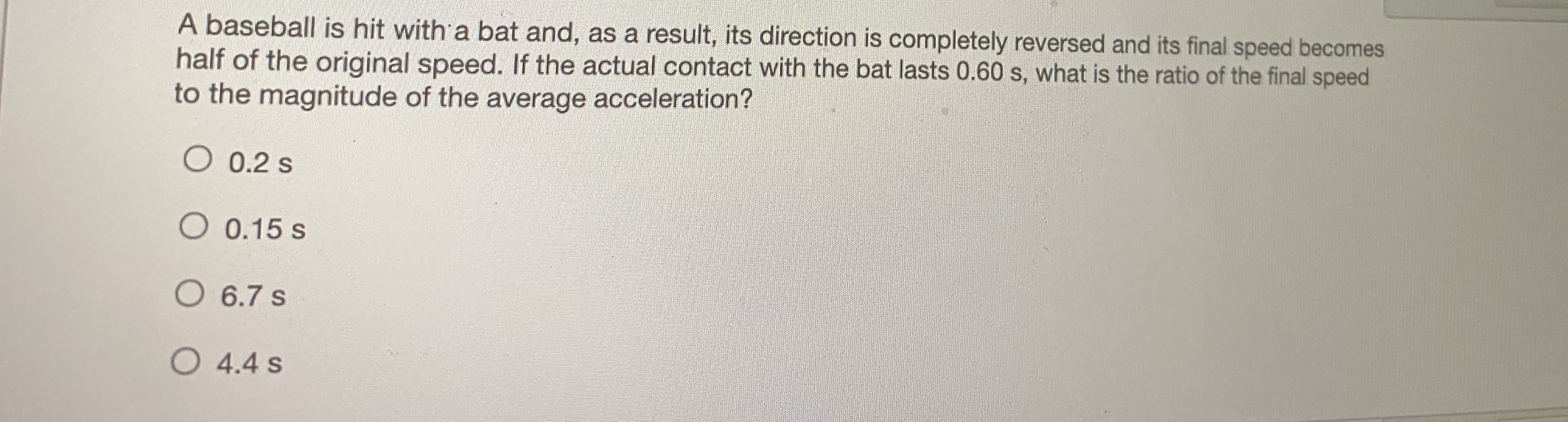 A baseball is hit with a bat and, as a result, its direction is completely reversed and its final speed becomes
half of the original speed. If the actual contact with the bat lasts 0.60 s, what is the ratio of the final speed
to the magnitude of the average acceleration?
