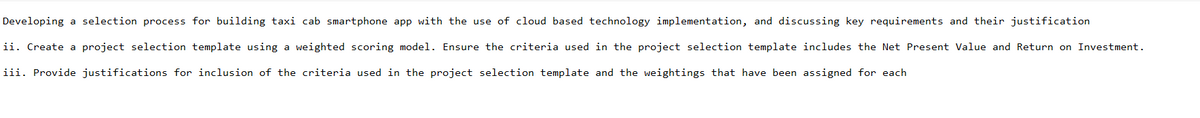 Developing a selection process for building taxi cab smartphone app with the use of cloud based technology implementation, and discussing key requirements and their justification
ii. Create a project selection template using a weighted scoring model. Ensure the criteria used in the project selection template includes the Net Present Value and Return on Investment.
iii. Provide justifications for inclusion of the criteria used in the project selection template and the weightings that have been assigned for each