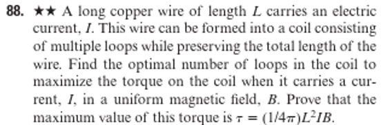 88. A long copper wire of length L carries an electric
current, I. This wire can be formed into a coil consisting
of multiple loops while preserving the total length of the
wire. Find the optimal number of loops in the coil to
maximize the torque on the coil when it carries a cur-
rent, I, in a uniform magnetic field, B. Prove that the
maximum value of this torque is r = (1/4)L²IB.
