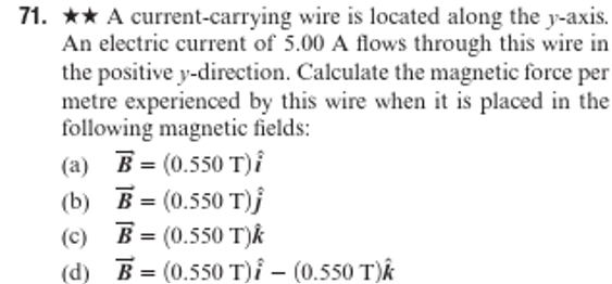 71. ★★ A current-carrying wire is located along the y-axis.
An electric current of 5.00 A flows through this wire in
the positive y-direction. Calculate the magnetic force per
metre experienced by this wire when it is placed in the
following magnetic fields:
(a) B = (0.550 T)i
(b)
B = (0.550 T)j
(c) B= (0.550 T)k
(d) B= (0.550 T)i - (0.550 T)k