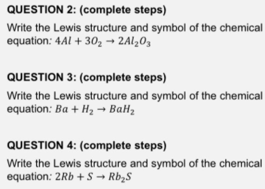QUESTION 2: (complete steps)
Write the Lewis structure and symbol of the chemical
equation: 4Al + 302 → 2A1203
QUESTION 3: (complete steps)
Write the Lewis structure and symbol of the chemical
equation: Ba + H2 → BaH2
QUESTION 4: (complete steps)
Write the Lewis structure and symbol of the chemical
equation: 2Rb +S → Rb2S
