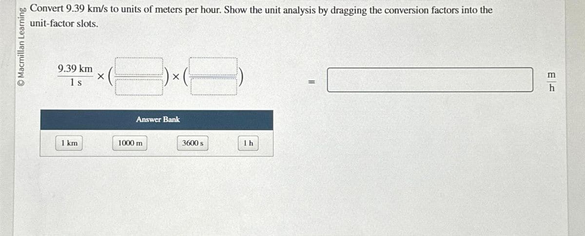 Macmillan Learning
Convert 9.39 km/s to units of meters per hour. Show the unit analysis by dragging the conversion factors into the
unit-factor slots.
9.39 km
1 s
1 km
X
X
Answer Bank
1000 m
3600 s
1h
=