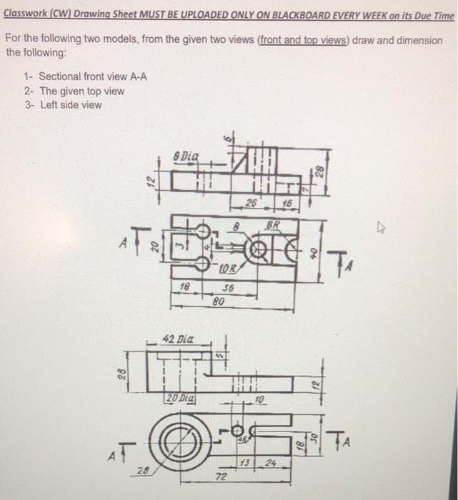 Classwork (CW) Drawing Sheet MUST BE UPLOADED ONLY ON BLACKBOARD EVERY WEEK on its Due Time
For the following two models, from the given two views (front and top views) draw and dimension
the following:
1- Sectional front view A-A
2- The given top view
3- Left side view
8 Dia
26
15
&R
A
LOR
18
36
80
42 Dia
%24
20 Dea
10
TA
AT
13
24
28
72
