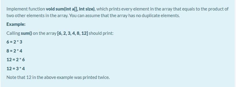 Implement function vold sum(Int all, Int size), which prints every element in the array that equals to the product of
two other elements in the array. You can assume that the array has no duplicate elements.
Example:
Calling sum() on the array [6, 2, 3, 4, 8, 12] should print:
6 = 2*3
8 = 2*4
12 = 2*6
12 = 3*4
Note that 12 in the above example was printed twice.

