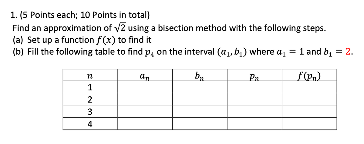1. (5 Points each; 10 Points in total)
Find an approximation of v2 using a bisection method with the following steps.
(a) Set up a function f (x) to find it
(b) Fill the following table to find p4 on the interval (a,, b,) where a, = 1 and b, = 2.
an
bn
f (Pn).
n
Pn
1
2
3
4
