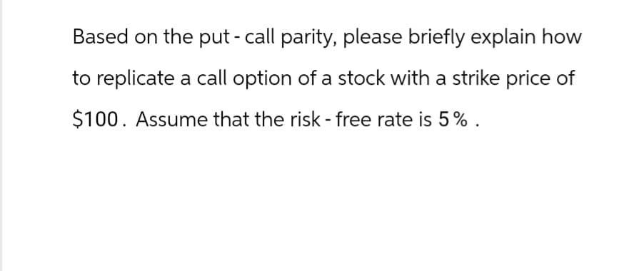 Based on the put - call parity, please briefly explain how
to replicate a call option of a stock with a strike price of
$100. Assume that the risk-free rate is 5%.