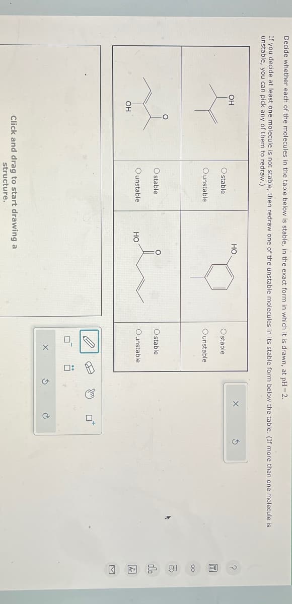 Decide whether each of the molecules in the table below is stable, in the exact form in which it is drawn, at pH=2.
If you decide at least one molecule is not stable, then redraw one of the unstable molecules in its stable form below the table. (If more than one molecule is
unstable, you can pick any of them to redraw.)
OH
OH
HO
Ostable
Ounstable
O stable
Ounstable
HO
Click and drag to start drawing a
structure.
stable
Ounstable
O stable
Ounstable
☐
X
口:
G
EX
olo