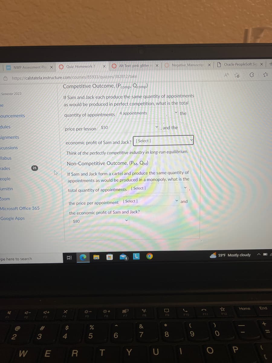 Semester 2023
he
ouncements
dules
NWP Assessment PlayX Quiz: Homework 7
https://calstatela.instructure.com/courses/85933/quizzes/382812/take
Competitive Outcome, (Pcomp, Qcomp)
signments
scussions
llabus
rades
eople
Turnitin
Zoom
Microsoft Office 365
Google Apps
pe here to search
@
2
F2
21
W
4+
F3
*3
#
E
4
If Sam and Jack each produce the same quantity of appointments
as would be produced in perfect competition, what is the total
quantity of appointments 4 appointments
price per lesson $50
X
F4
D
economic profit of Sam and Jack? [Select]
Think of the perfectly competitive industry in long-run equilibrium.
Non-Competitive Outcome, (PM, QM)
If Sam and Jack form a cartel and produce the same quantity of
appointments as would be produced in a monopoly, what is the
total quantity of appointments [Select]
$
4
the price per appointment [Select]
the economic profit of Sam and Jack?
$80
X
R
--
F5
%
5
Alt Text: pink glitter ro X Negative Manuscript X
F6
T
6
HP
F7
Y
tyl
F8
887
✓and the
&
U
F9
* 00
the
8
and
2
F10
(
a
9
CE
F11
)
Oracle PeopleSoft Sig x +
A to
59°F Mostly cloudy
☆
0
F12
Home
P
| 1
End
11 +
(
=
C
