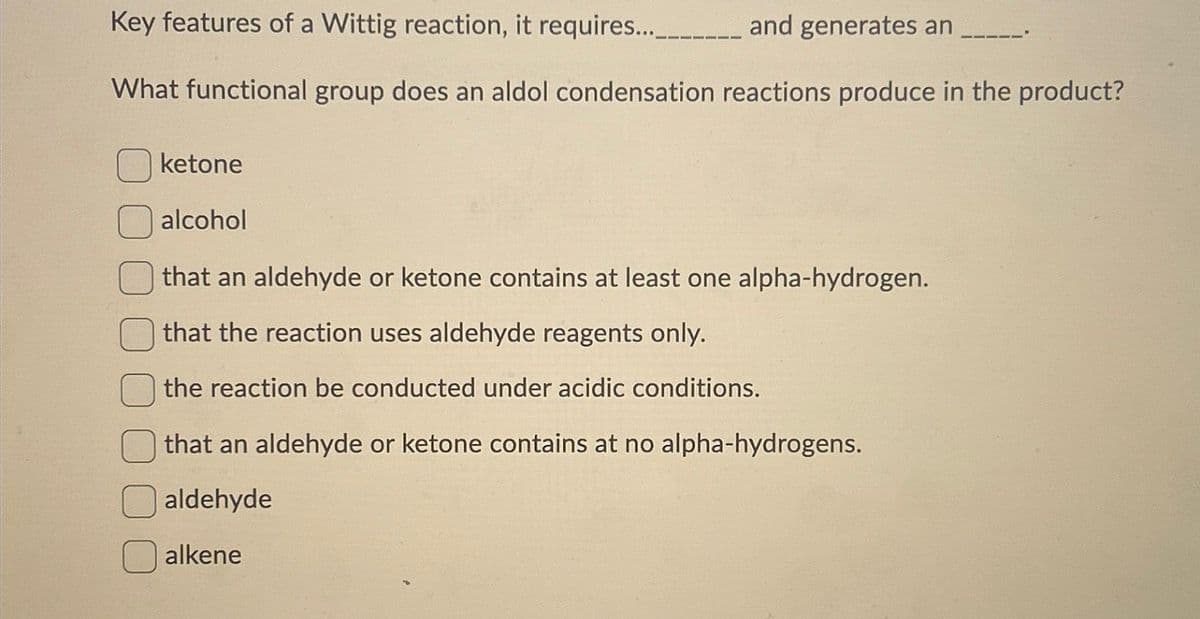 Key features of a Wittig reaction, it requires...
and generates an
What functional group does an aldol condensation reactions produce in the product?
ketone
alcohol
that an aldehyde or ketone contains at least one alpha-hydrogen.
that the reaction uses aldehyde reagents only.
the reaction be conducted under acidic conditions.
that an aldehyde or ketone contains at no alpha-hydrogens.
aldehyde
alkene