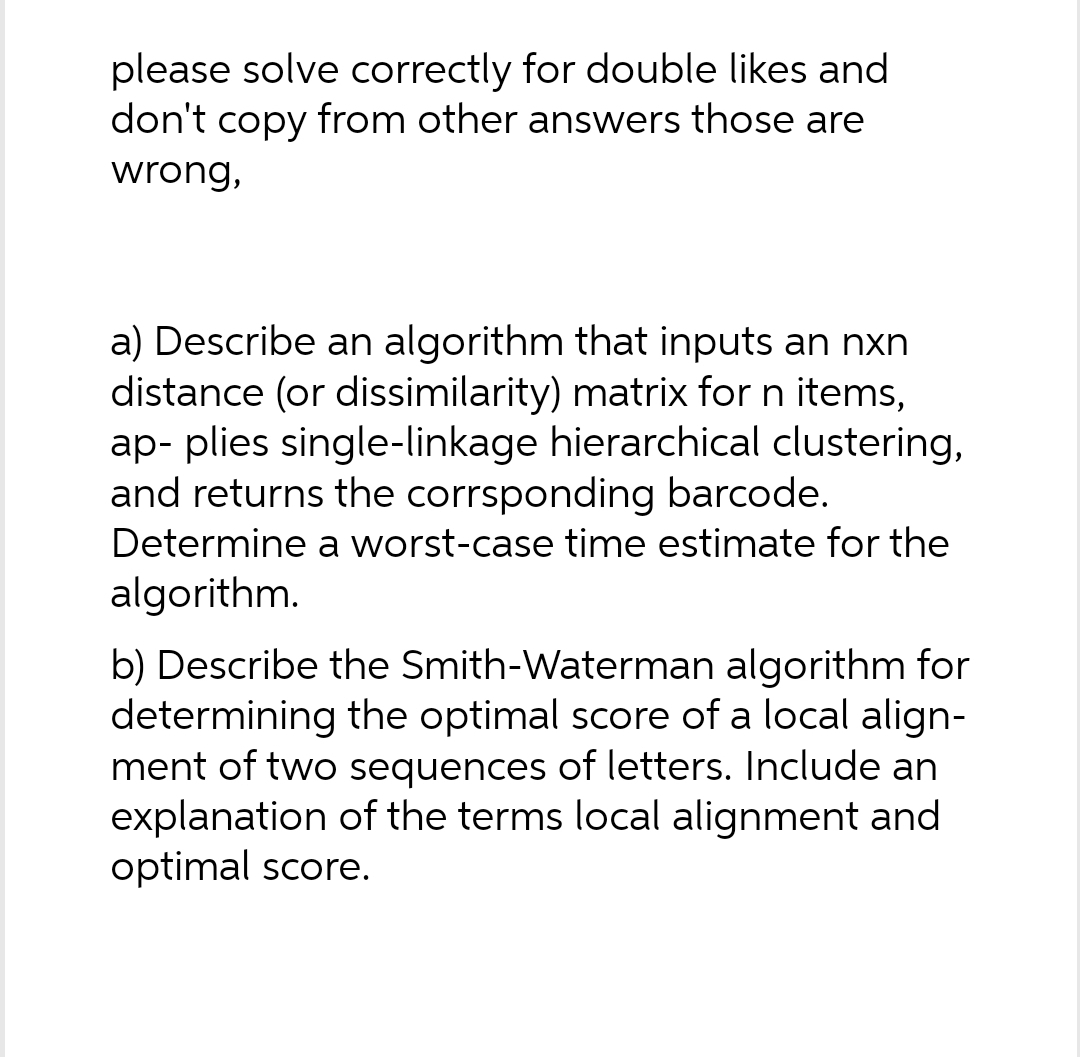 please solve correctly for double likes and
don't copy from other answers those are
wrong,
a) Describe an algorithm that inputs an nxn
distance (or dissimilarity) matrix for n items,
ap- plies single-linkage hierarchical clustering,
and returns the corrsponding barcode.
Determine a worst-case time estimate for the
algorithm.
b) Describe the Smith-Waterman algorithm for
determining the optimal score of a local align-
ment of two sequences of letters. Include an
explanation of the terms local alignment and
optimal score.