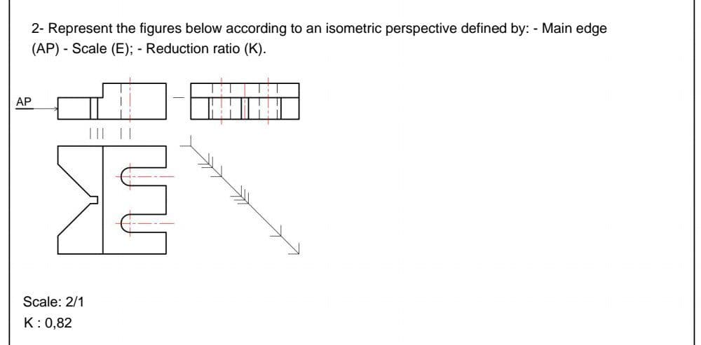 AP
2- Represent the figures below according to an isometric perspective defined by: - Main edge
(AP) - Scale (E); - Reduction ratio (K).
E
Scale: 2/1
K: 0,82