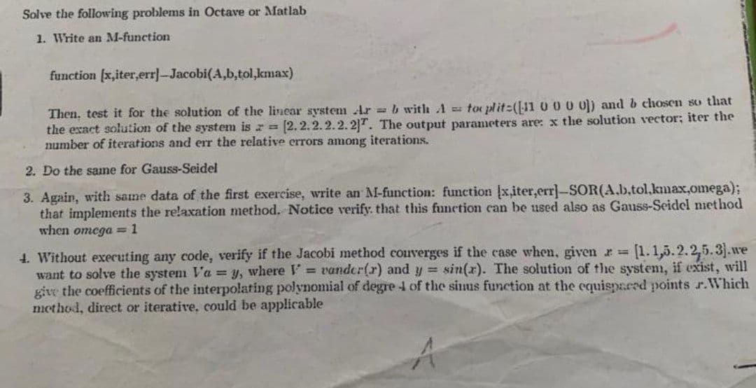 Solve the following problems in Octave or Matlab
1. Write an M-function
function [x,iter,err]-Jacobi(A,b,tol,kmax)
Then, test it for the solution of the linear system Ar= b with 1 toplit([11 0 0 0 0]) and b chosen so that
the exact solution of the system is z = [2.2.2.2.2.2]T. The output parameters are: x the solution vector; iter the
number of iterations and err the relative errors among iterations.
2. Do the same for Gauss-Seidel
3. Again, with same data of the first exercise, write an M-function: function (x,iter,err]-SOR(A.b.tol.kmax,omega);
that implements the relaxation method. Notice verify that this function can be used also as Gauss-Seidel method
when omega = 1
4. Without executing any code, verify if the Jacobi method couverges if the case when, given r = [1.1,5.2.2.5.3).we
want to solve the system V'a = y, where = vander(r) and y = sin(x). The solution of the system, if exist, will
give the coefficients of the interpolating polynomial of degre 1 of the sinus function at the equispared points r.Which
method, direct or iterative, could be applicable