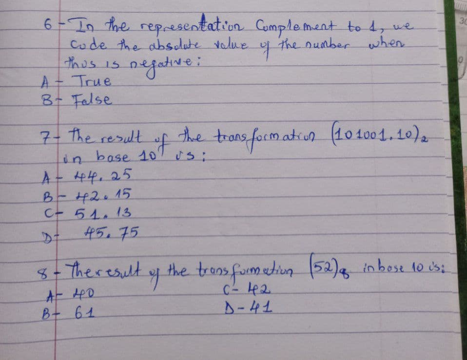6-In the representation Complement to 1, we
the number when
Code the absolute value
thus is negative:
A = True
B- False
7- The result
in base 10'
A - 44.25
B-42015
C- 51. 13
45. 75
8- The result
AT 40.
B + 61
q
of the transformation (101001.10) 2
usi
o
the transformation (52) a in bose 10 is:
C² 42
D-41
WWW
30
O