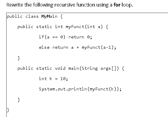 Rewrite the following recursive function using a for loop.
public class MyMain {
public static int myFunct(int a) {
if(a
0) return 0;
==
else return a
+ my Funct (a-1);
}
public static void main(String args []) {
int k = 10;
System.out.println(myFunct(k));
}
