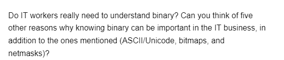 Do IT workers really need to understand binary? Can you think of five
other reasons why knowing binary can be important in the IT business, in
addition to the ones mentioned (ASCII/Unicode, bitmaps, and
netmasks)?