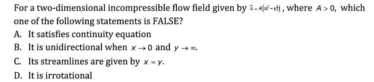 For a two-dimensional incompressible flow field given by -Ajxi - vi) , where A> 0, which
one of the following statements is FALSE?
A. It satisfies continuity equation
B. It is unidirectional when x 0 and y → o.
C. Its streamlines are given by x = y.
D. It is irrotational

