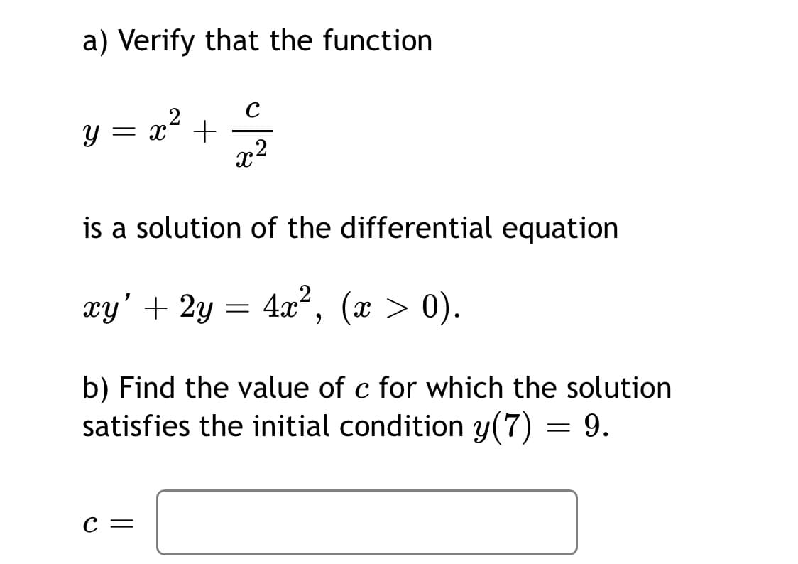 a) Verify that the function
C
x2
is a solution of the differential equation
xy' + 2y = 4x², (x > 0).
b) Find the value of c for which the solution
satisfies the initial condition y(7) = 9.
C =
