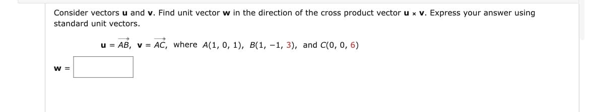 Consider vectors u and v. Find unit vector w in the direction of the cross product vector u x v. Express your answer using
standard unit vectors.
u = AB, v = AC, where A(1, 0, 1), B(1, -1, 3), and C(0, 0, 6)
W =