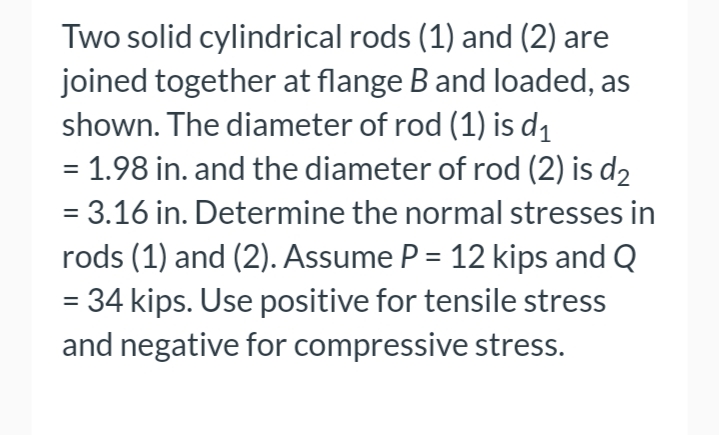 Two solid cylindrical rods (1) and (2) are
joined together at flange B and loaded, as
shown. The diameter of rod (1) is d1
= 1.98 in. and the diameter of rod (2) is d2
%3D
= 3.16 in. Determine the normal stresses in
rods (1) and (2). Assume P = 12 kips and Q
= 34 kips. Use positive for tensile stress
and negative for compressive stress.
%3D
