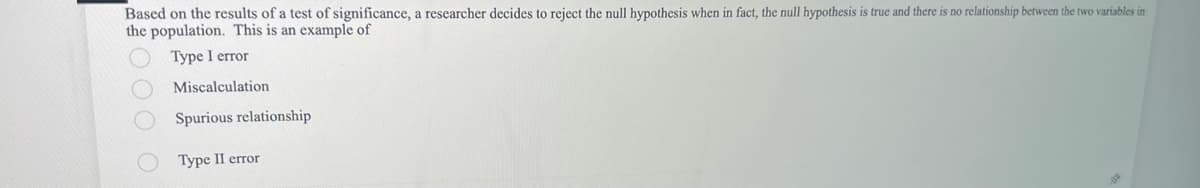 Based on the results of a test of significance, a researcher decides to reject the null hypothesis when in fact, the null hypothesis is true and there is no relationship between the two variables in
the population. This is an example of
Type I error
Miscalculation
Spurious relationship
Type II error
DO
D