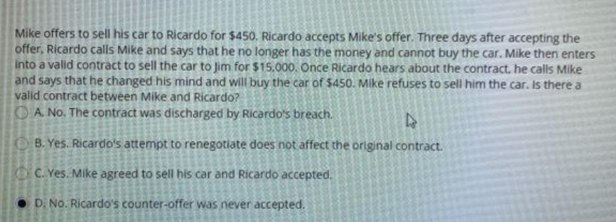 Mike offers to sell his car to Ricardo for $450. Ricardo accepts Mike's offer. Three days after accepting the
offer, Ricardo calls Mike and says that he no longer has the money and cannot buy the car. Mike then enters
into a valld contract to sell the car to Jim for $15.000. Once Ricardo hears about the contract. he calls Mike
and says that he changed his mind and will buy the car of $450. Mike refuses to sell him the car. Is there a
valid contract between Mike and Ricardo?
OA No. The contract was discharged by Ricardo's breach.
B. Yes. Ricardo's attempt to renegotiate does not affect the original contract.
C. Yes. Mike agreed to sell his car and Ricardo accepted.
D. No. Ricardo's counter-offer was never accepted.
