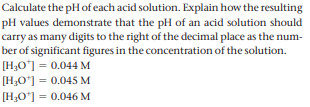 Calculate the pH of each acid solution. Explain how the resulting
pH values demonstrate that the pH of an acid solution should
carry as many digits to the right of the decimal place as the num-
ber of significant figures in the concentration of the solution.
[H,O'] = 0.044 M
[H3O"] = 0.045 M
[H;O"] = 0.046 M
