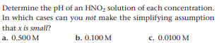 Determine the pH of an HNO, solution of each concentration.
In which cases can you not make the simplifying assumption
that x is small?
a. 0.500 M
b. 0.100 M
c. 0.0100 M
