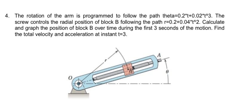 4. The rotation of the arm is programmed to follow the path theta=0.2*t+0.02*t^3. The
screw controls the radial position of block B following the path r=0.2+0.04*t^2. Calculate
and graph the position of block B over time during the first 3 seconds of the motion. Find
the total velocity and acceleration at instant t=3.