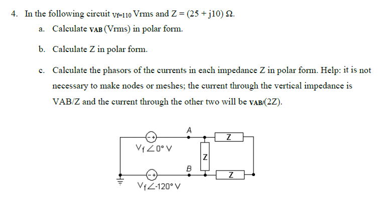 4. In the following circuit VF-110 Vrms and Z = (25 + j10) 22.
a. Calculate VAB (Vrms) in polar form.
b. Calculate Z in polar form.
c. Calculate the phasors of the currents in each impedance Z in polar form. Help: it is not
necessary to make nodes or meshes; the current through the vertical impedance is
VAB/Z and the current through the other two will be VAB/(2Z).
A
Z
VfZ0° V
Z
B
Z
VfZ-120° V