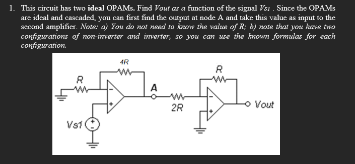 1. This circuit has two ideal OPAMs. Find Vout as a function of the signal Vsi. Since the OPAMs
are ideal and cascaded, you can first find the output at node A and take this value as input to the
second amplifier. Note: a) You do not need to know the value of R; b) note that you have two
configurations of non-inverter and inverter, so you can use the known formulas for each
configuration.
4R
ww
8
w
A
- Vout
28
VS1