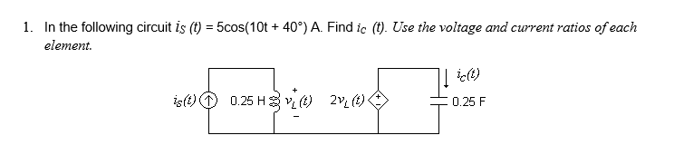 1. In the following circuit is (t) = 5cos(10t+ 40°) A. Find ic (t). Use the voltage and current ratios of each
element.
↓ic(t)
is(t)
0.25 H(t) 2 (t) ·
0.25 F