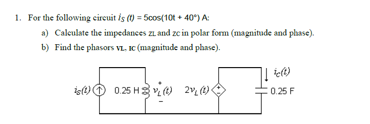 1. For the following circuit is (t) = 5cos(10t + 40°) A:
a) Calculate the impedances ZL and Zc in polar form (magnitude and phase).
b) Find the phasors VL, IC (magnitude and phase).
ic(t)
is(t) 0.25 Hv(t) 2v₁₂ (t)<
0.25 F