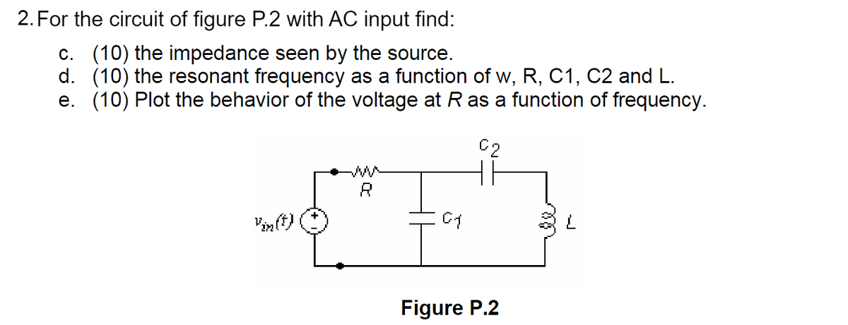 2. For the circuit of figure P.2 with AC input find:
c. (10) the impedance seen by the source.
d. (10) the resonant frequency as a function of w, R, C1, C2 and L.
e. (10) Plot the behavior of the voltage at R as a function of frequency.
C2
ww
R
нн
Vin(t)
01
L
Figure P.2