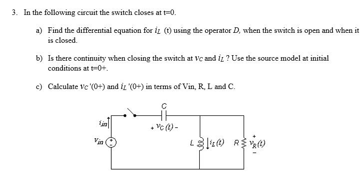 3. In the following circuit the switch closes at t=0.
a) Find the differential equation for iд (t) using the operator D, when the switch is open and when it
is closed.
b) Is there continuity when closing the switch at vc and it? Use the source model at initial
conditions at t=0+.
c) Calculate Vc '(0+) and iz '(0+) in terms of Vin, R, L and C.
C
ijn
+
Vc (t) -
Vin
Li(t) RVR(t)