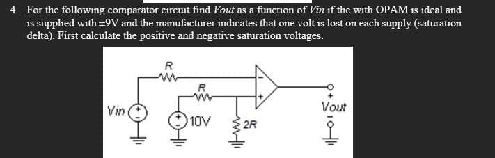 4. For the following comparator circuit find Vout as a function of Vin if the with OPAM is ideal and
is supplied with ±9V and the manufacturer indicates that one volt is lost on each supply (saturation
delta). First calculate the positive and negative saturation voltages.
R
Vin
R
ww
Vout
10V
2R