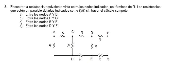 3. Encontrar la resistencia equivalente vista entre los nodos indicados, en términos de R. Las resistencias
que estén en paralelo dejarlas indicadas como ()//() sin hacer el cálculo competo.
a) Entre los nodos A Y B.
b) Entre los nodos F Y G.
c) Entre los nodos B Y E.
d) Entre los nodos D Y F.
A
R
R
ww
R
CRD
www
www
R
ww
R
F
www
BRER G
ww