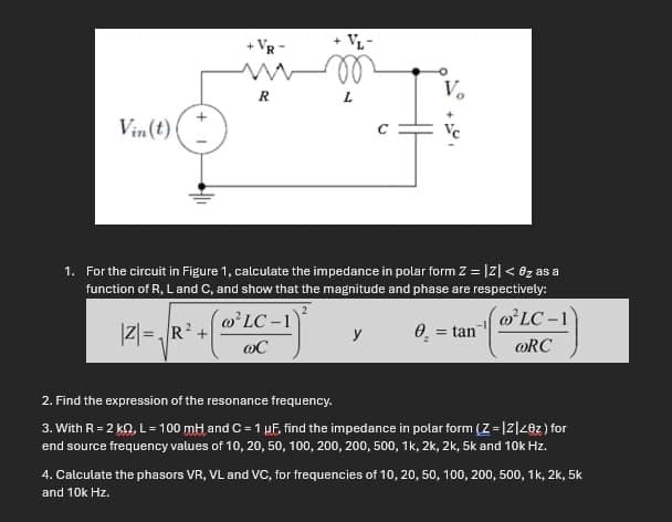 Vin(t)
+VR-
VL-
R
L
3
1. For the circuit in Figure 1, calculate the impedance in polar form Z = |z|< ez as a
function of R, Land C, and show that the magnitude and phase are respectively:
2
LC-1
@C
y
Ꮎ
= tan
LC-1
ORC
2. Find the expression of the resonance frequency.
3. With R = 2 K, L = 100 mH and C = 1 μF, find the impedance in polar form (Z=|z|<ez) for
end source frequency values of 10, 20, 50, 100, 200, 200, 500, 1k, 2k, 2k, 5k and 10k Hz.
4. Calculate the phasors VR, VL and VC, for frequencies of 10, 20, 50, 100, 200, 500, 1k, 2k, 5k
and 10k Hz.
