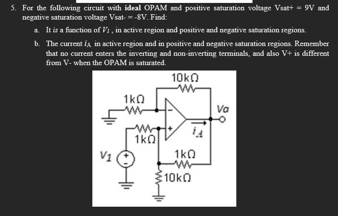 5. For the following circuit with ideal OPAM and positive saturation voltage Vsat+ = 9V and
negative saturation voltage Vsat-=-8V. Find:
a. It is a function of V1, in active region and positive and negative saturation regions.
b. The current iA in active region and in positive and negative saturation regions. Remember
that no current enters the inverting and non-inverting terminals, and also V+ is different
from V- when the OPAM is saturated.
10ΚΩ
w
1ΚΩ
www
Va
we+
1A
1ΚΩ
1ΚΩ
w
10kQ