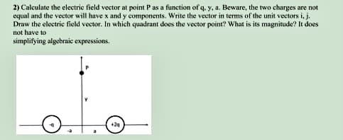 2) Calculate the electric field vector at point P as a function of q, y, a. Beware, the two charges are not
equal and the vector will have x and y components. Write the vector in terms of the unit vectors i, j.
Draw the electric field vector. In which quadrant does the vector point? What is its magnitude? It does
not have to
simplifying algebraic expressions.
+24