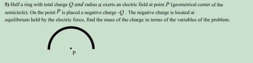 5) Half a ring with total charge Q and radius a exerts an electric field at point P (geometrical center of the
semicircle). On the point P is placed a negative charge -Q. The negative charge is located at
equilibrium held by the electric force, find the mass of the charge in terms of the variables of the problem.