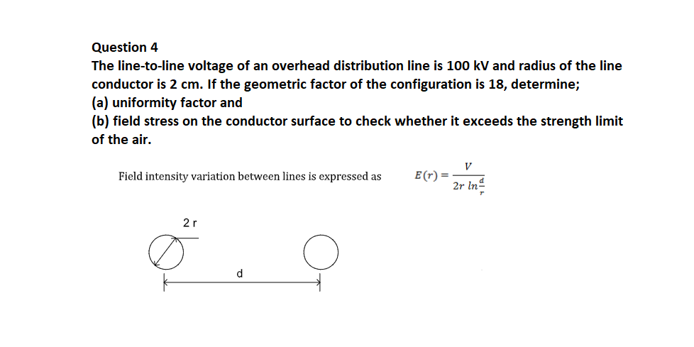 Question 4
The line-to-line voltage of an overhead distribution line is 100 kV and radius of the line
conductor is 2 cm. If the geometric factor of the configuration is 18, determine;
(a) uniformity factor and
(b) field stress on the conductor surface to check whether it exceeds the strength limit
of the air.
V
E (r) =
2r Inº
Field intensity variation between lines is expressed as
2r
d
