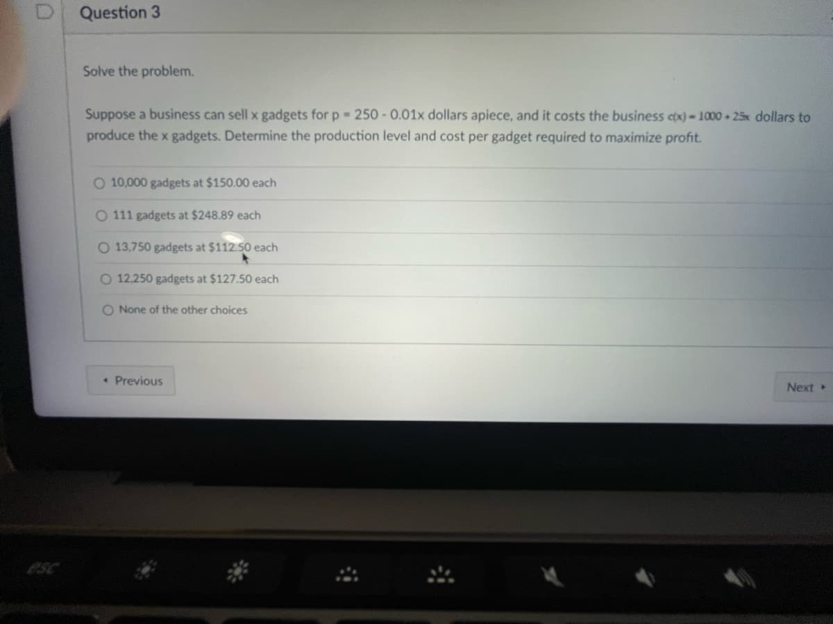 Question 3
Solve the problem.
Suppose a business can sell x gadgets for p = 250 -0.01x dollars apiece, and it costs the business c(x)-1000+ 25x dollars to
produce the x gadgets. Determine the production level and cost per gadget required to maximize profit.
O 10,000 gadgets at $150.00 each
O 111 gadgets at $248.89 each
O 13,750 gadgets at $112.50 each
O 12.250 gadgets at $127.50 each
O None of the other choices
Previous
Next >