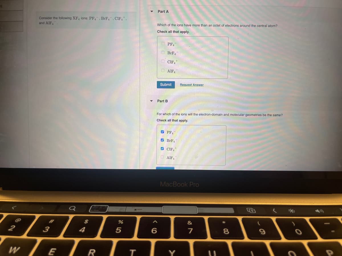 g
Part A
Consider the following XF, ions: PF, BrF, CIF,
and AlF
Which of the ions have more than an octet of electrons around the central atom?
Check all that apply.
0
$
64
#3
W
חי
E
PFA
BrF
CIF4+
AIF
%
805
Submit
Request Answer
Part B
For which of the ions will the electron-domain and molecular geometries be the same?
Check all that apply.
PFA
BrF4
CIF
AlF4
MacBook Pro
6
%7
&
7
8
R
T
Y
U
の
О
0
a