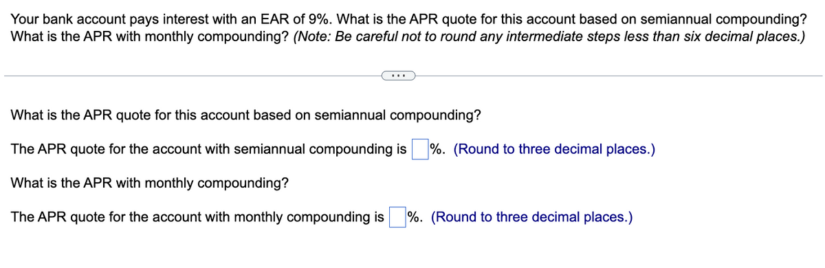 Your bank account pays interest with an EAR of 9%. What is the APR quote for this account based on semiannual compounding?
What is the APR with monthly compounding? (Note: Be careful not to round any intermediate steps less than six decimal places.)
What is the APR quote for this account based on semiannual compounding?
The APR quote for the account with semiannual compounding is %. (Round to three decimal places.)
What is the APR with monthly compounding?
The APR quote for the account with monthly compounding is %. (Round to three decimal places.)