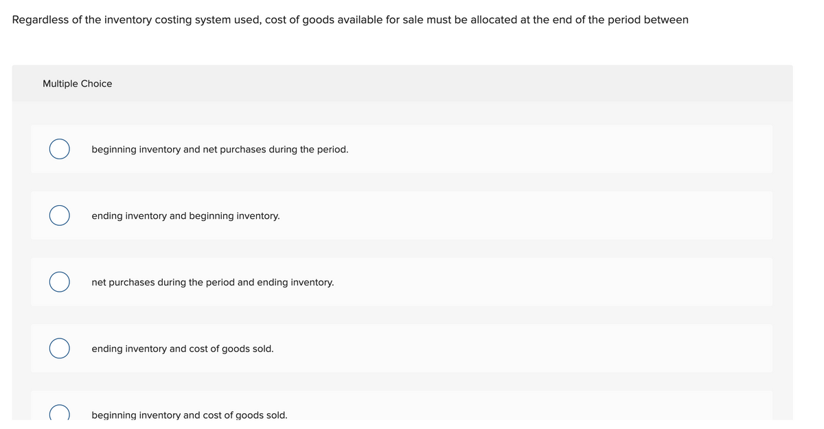 Regardless of the inventory costing system used, cost of goods available for sale must be allocated at the end of the period between
Multiple Choice
beginning inventory and net purchases during the period.
ending inventory and beginning inventory.
net purchases during the period and ending inventory.
ending inventory and cost of goods sold.
beginning inventory and cost of goods sold.
